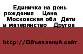 Единичка на день рождения  › Цена ­ 1 000 - Московская обл. Дети и материнство » Другое   